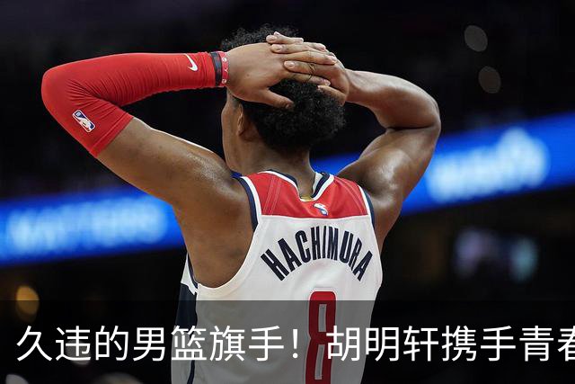 久违的男篮旗手！胡明轩携手青春迎亚运